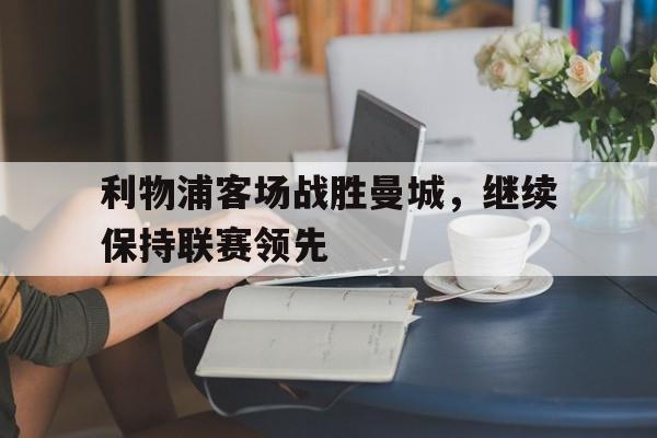 利物浦客场战胜曼城，继续保持联赛领先的简单介绍